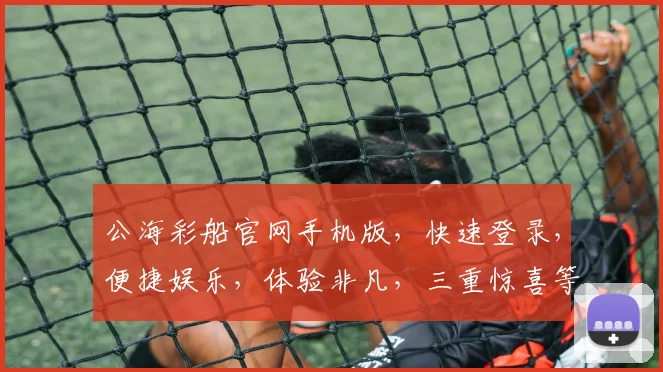 公海彩船官网手机版，快速登录，便捷娱乐，体验非凡，三重惊喜等你来，不容错过