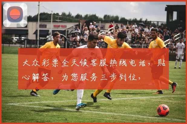 大众彩票全天候客服热线电话，贴心解答，为您服务三步到位，