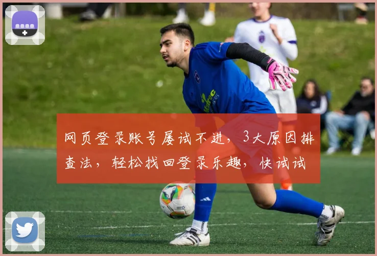 网页登录账号屡试不进，3大原因排查法，轻松找回登录乐趣，快试试